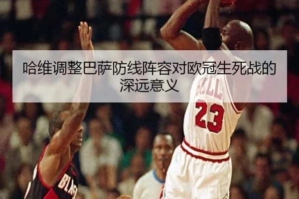哈维调整巴萨防线阵容对欧冠生死战的深远意义